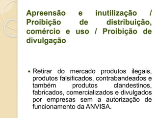Apreensão e inutilização /
Proibição de distribuição,
comércio e uso / Proibição de
divulgação
 Retirar do mercado produtos ilegais,
produtos falsificados, contrabandeados e
também produtos clandestinos,
fabricados, comercializados e divulgados
por empresas sem a autorização de
funcionamento da ANVISA.
 