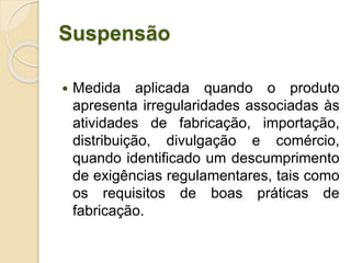Suspensão
 Medida aplicada quando o produto
apresenta irregularidades associadas às
atividades de fabricação, importação,
distribuição, divulgação e comércio,
quando identificado um descumprimento
de exigências regulamentares, tais como
os requisitos de boas práticas de
fabricação.
 