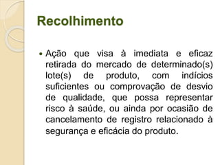 Recolhimento
 Ação que visa à imediata e eficaz
retirada do mercado de determinado(s)
lote(s) de produto, com indícios
suficientes ou comprovação de desvio
de qualidade, que possa representar
risco à saúde, ou ainda por ocasião de
cancelamento de registro relacionado à
segurança e eficácia do produto.
 