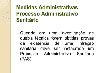 Medidas Administrativas
Processo Administrativo
Sanitário
 Quando em uma investigação de
queixa técnica forem obtidas provas
da existência de uma infração
sanitária deve ser instaurado um
Processo Administrativo Sanitário
(PAS).
 