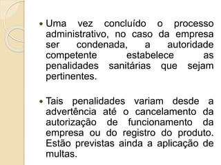  Uma vez concluído o processo
administrativo, no caso da empresa
ser condenada, a autoridade
competente estabelece as
penalidades sanitárias que sejam
pertinentes.
 Tais penalidades variam desde a
advertência até o cancelamento da
autorização de funcionamento da
empresa ou do registro do produto.
Estão previstas ainda a aplicação de
multas.
 