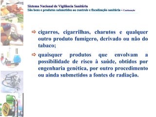 Sistema Nacional de Vigilância Sanitária São bens e produtos submetidos ao controle e fiscalização sanitária   -  Continuação  cigarros, cigarrilhas, charutos e qualquer outro produto fumígero, derivado ou não do tabaco;   quaisquer produtos que envolvam a possibilidade de risco à saúde, obtidos por engenharia genética, por outro procedimento ou ainda submetidos a fontes de radiação. 