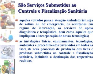  aqueles voltados para a atenção ambulatorial, seja de rotina ou de emergência, os realizados em regime de internação, os serviços de apoio diagnóstico e terapêutico, bem como aqueles que impliquem a incorporação de novas tecnologias;   as instalações físicas, equipamentos, tecnologias, ambientes e procedimentos envolvidos em todas as fases de seus processos de produção dos bens e produtos submetidos ao controle e fiscalização sanitária, incluindo a destinação dos respectivos resíduos. São Serviços Submetidos ao Controle e Fiscalização Sanitária   