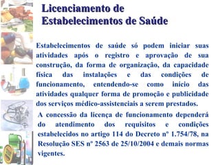 Licenciamento de Estabelecimentos de Saúde Estabelecimentos de saúde só podem iniciar suas atividades após o registro e aprovação de sua construção, da forma de organização, da capacidade física das instalações e das condições de funcionamento, entendendo-se como início das atividades qualquer forma de promoção e publicidade dos serviços médico-assistenciais a serem prestados. A concessão da licença de funcionamento dependerá do atendimento dos requisitos e condições estabelecidos no artigo 114 do Decreto nº 1.754/78, na Resolução SES nº 2563 de 25/10/2004 e demais normas vigentes. 