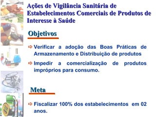Objetivos Meta Ações de Vigilância Sanitária de Estabelecimentos Comerciais de Produtos de Interesse à Saúde  Verificar a adoção das Boas Práticas de Armazenamento e Distribuição de produtos   Impedir a comercialização de produtos impróprios para consumo.  Fiscalizar 100% dos estabelecimentos  em 02 anos. 