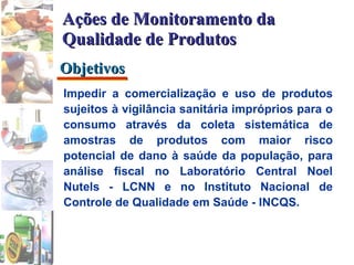 Impedir a comercialização e uso de produtos sujeitos à vigilância sanitária impróprios para o consumo através da coleta sistemática de amostras de produtos com maior risco potencial de dano à saúde da população, para análise fiscal no Laboratório Central Noel Nutels - LCNN e no Instituto Nacional de Controle de Qualidade em Saúde - INCQS. Objetivos Ações de Monitoramento da Qualidade de Produtos 
