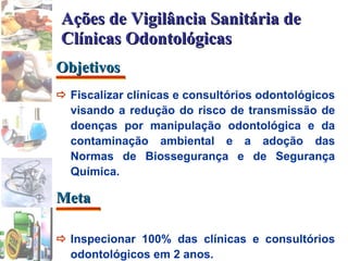  F iscalizar clínicas e consultórios odontológicos visando a redução do risco de transmissão de doenças por manipulação odontológica e da contaminação ambiental e a adoção das Normas de Biossegurança e de Segurança Química.  Inspecionar 100% das clínicas e consultórios odontológicos em 2 anos. Ações de Vigilância Sanitária de Clínicas Odontológicas Objetivos Meta 