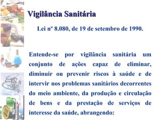 Vigilância Sanitária Lei nº 8.080, de 19 de setembro de 1990. Entende-se por vigilância sanitária um conjunto de ações capaz de eliminar, diminuir ou prevenir riscos à saúde e de intervir nos problemas sanitários decorrentes do meio ambiente, da produção e circulação de bens e da prestação de serviços de interesse da saúde, abrangendo: 
