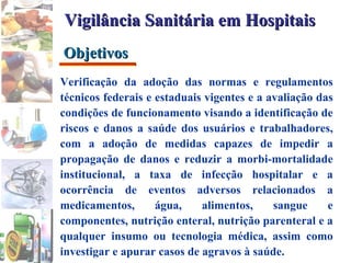 Verificação da adoção das normas e regulamentos técnicos federais e estaduais vigentes e a avaliação das condições de funcionamento visando a identificação de riscos e danos a saúde dos usuários e trabalhadores, com a adoção de medidas capazes de impedir a propagação de danos e reduzir a morbi-mortalidade institucional, a taxa de infecção hospitalar e a ocorrência de eventos adversos relacionados a medicamentos, água, alimentos, sangue e componentes, nutrição enteral, nutrição parenteral e a qualquer insumo ou tecnologia médica, assim como investigar e apurar casos de agravos à saúde. Objetivos Vigilância Sanitária em Hospitais 
