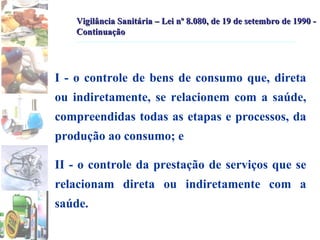I - o controle de bens de consumo que, direta ou indiretamente, se relacionem com a saúde, compreendidas todas as etapas e processos, da produção ao consumo; e II - o controle da prestação de serviços que se relacionam direta ou indiretamente com a saúde.  Vigilância Sanitária – Lei nº 8.080, de 19 de setembro de 1990 - Continuação 