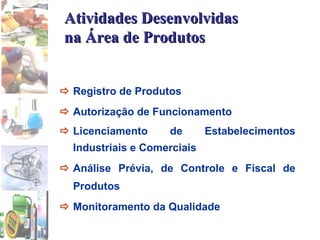 Atividades Desenvolvidas na Área de Produtos  Registro de Produtos  Autorização de Funcionamento  Licenciamento de Estabelecimentos Industriais e Comerciais  Análise Prévia, de Controle e Fiscal de Produtos  Monitoramento da Qualidade 