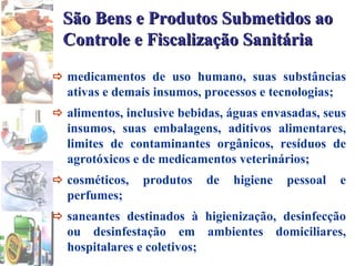  medicamentos de uso humano, suas substâncias ativas e demais insumos, processos e tecnologias;   alimentos, inclusive bebidas, águas envasadas, seus insumos, suas embalagens, aditivos alimentares, limites de contaminantes orgânicos, resíduos de agrotóxicos e de medicamentos veterinários;   cosméticos, produtos de higiene pessoal e perfumes;  saneantes destinados à higienização, desinfecção ou desinfestação em ambientes domiciliares, hospitalares e coletivos; São Bens e Produtos Submetidos ao Controle e Fiscalização Sanitária   