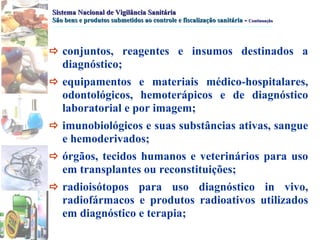 Sistema Nacional de Vigilância Sanitária São bens e produtos submetidos ao controle e fiscalização sanitária   -  Continuação  conjuntos, reagentes e insumos destinados a diagnóstico;   equipamentos e materiais médico-hospitalares, odontológicos, hemoterápicos e de diagnóstico laboratorial e por imagem;   imunobiológicos e suas substâncias ativas, sangue e hemoderivados;   órgãos, tecidos humanos e veterinários para uso em transplantes ou reconstituições;   radioisótopos para uso diagnóstico in vivo, radiofármacos e produtos radioativos utilizados em diagnóstico e terapia; 