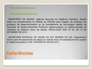 Referências
http://portal.anvisa.gov.br;
http://www.saude.rs.gov.br/;
 MINISTÉRIO DA SAÚDE. Agência Nacional de Vigilância Sanitária. Dispõe
sobre os procedimentos no âmbito da ANVISA para registro de produtos em
processo de desenvolvimento ou de transferência de tecnologias objetos de
Parcerias de Desenvolvimento Produtivo público-público ou público-privado de
interesse do Sistema Único de Saúde. RESOLUÇÃO RDC Nº 50, DE 13 DE
SETEMBRO DE 2012;
 SECRETARIA ESTADUAL DE SAÚDE DO RIO GRANDE DO SUL. Regulamento
técnico para Processamento de artigos por método físico em estabelecimentos sujeitos
à Vigilância Sanitária no RS. PORTARIA Nº 500 DE 2010.
 
