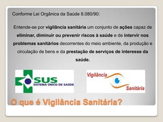 O que é Vigilância Sanitária?
Conforme Lei Orgânica da Saúde 8.080/90:
Entende-se por vigilância sanitária um conjunto de ações capaz de
eliminar, diminuir ou prevenir riscos à saúde e de intervir nos
problemas sanitários decorrentes do meio ambiente, da produção e
circulação de bens e da prestação de serviços de interesse da
saúde.
 