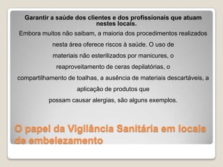 O papel da Vigilância Sanitária em locais
de embelezamento
Garantir a saúde dos clientes e dos profissionais que atuam
nestes locais.
Embora muitos não saibam, a maioria dos procedimentos realizados
nesta área oferece riscos à saúde. O uso de
materiais não esterilizados por manicures, o
reaproveitamento de ceras depilatórias, o
compartilhamento de toalhas, a ausência de materiais descartáveis, a
aplicação de produtos que
possam causar alergias, são alguns exemplos.
 