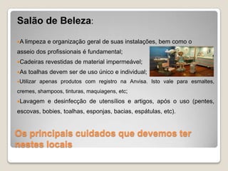 Os principais cuidados que devemos ter
nestes locais
Salão de Beleza:
A limpeza e organização geral de suas instalações, bem como o
asseio dos profissionais é fundamental;
Cadeiras revestidas de material impermeável;
As toalhas devem ser de uso único e individual;
Utilizar apenas produtos com registro na Anvisa. Isto vale para esmaltes,
cremes, shampoos, tinturas, maquiagens, etc;
Lavagem e desinfecção de utensílios e artigos, após o uso (pentes,
escovas, bobies, toalhas, esponjas, bacias, espátulas, etc).
 