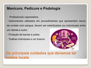 Os principais cuidados que devemos ter
nestes locais
Manicure, Pedicure e Podologia
 Profissionais capacitados;
 Instrumentos utilizados em procedimentos que apresentem riscos
de contato com sangue, devem ser esterilizados (ou individuais) entre
um cliente e outro;
 Proteção de bacias e potes;
 Toalhas individuais e cor branca
 