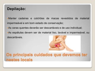 Os principais cuidados que devemos ter
nestes locais
Depilação:
Manter cadeiras e colchões de macas revestidos de material
impermeável e em bom estado de conservação;
As ceras quentes deverão ser descartáveis e de uso individual;
As espátulas devem ser de material liso, lavável e impermeável, ou
descartáveis.
 