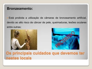 Os principais cuidados que devemos ter
nestes locais
Bronzeamento:
 Está proibida a utilização de câmaras de bronzeamento artificial,
devido ao alto risco de câncer de pele, queimaduras, lesões oculares
entre outras;
 