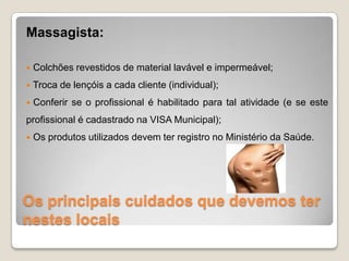 Os principais cuidados que devemos ter
nestes locais
Massagista:
 Colchões revestidos de material lavável e impermeável;
 Troca de lençóis a cada cliente (individual);
 Conferir se o profissional é habilitado para tal atividade (e se este
profissional é cadastrado na VISA Municipal);
 Os produtos utilizados devem ter registro no Ministério da Saúde.
 