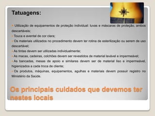 Os principais cuidados que devemos ter
nestes locais
Tatuagens:
 Utilização de equipamentos de proteção individual: luvas e máscaras de proteção, ambos
descartáveis;
 Touca e avental de cor clara;
 Os materiais utilizados no procedimento devem ter rotina de esterilização ou serem de uso
descartável;
 As tintas devem ser utilizadas individualmente;
 As macas, cadeiras, colchões devem ser revestidos de material lavável e impermeável;
 As bancadas, mesas de apoio e similares devem ser de material liso e impermeável,
higienizados a cada troca de cliente;
 Os produtos, máquinas, equipamentos, agulhas e materiais devem possuir registro no
Ministério da Saúde.
 