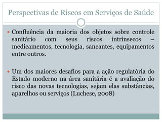 Perspectivas de Riscos em Serviços de Saúde
 Confluência da maioria dos objetos sobre controle
sanitário com seus riscos intrínsecos –
medicamentos, tecnologia, saneantes, equipamentos
entre outros.
 Um dos maiores desafios para a ação regulatória do
Estado moderno na área sanitária é a avaliação do
risco das novas tecnologias, sejam elas substâncias,
aparelhos ou serviços (Luchese, 2008)
 