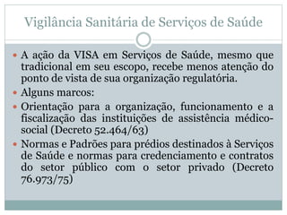 Vigilância Sanitária de Serviços de Saúde
 A ação da VISA em Serviços de Saúde, mesmo que
tradicional em seu escopo, recebe menos atenção do
ponto de vista de sua organização regulatória.
 Alguns marcos:
 Orientação para a organização, funcionamento e a
fiscalização das instituições de assistência médico-
social (Decreto 52.464/63)
 Normas e Padrões para prédios destinados à Serviços
de Saúde e normas para credenciamento e contratos
do setor público com o setor privado (Decreto
76.973/75)
 