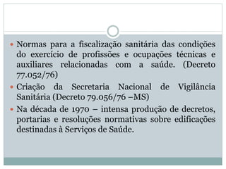  Normas para a fiscalização sanitária das condições
do exercício de profissões e ocupações técnicas e
auxiliares relacionadas com a saúde. (Decreto
77.052/76)
 Criação da Secretaria Nacional de Vigilância
Sanitária (Decreto 79.056/76 –MS)
 Na década de 1970 – intensa produção de decretos,
portarias e resoluções normativas sobre edificações
destinadas à Serviços de Saúde.
 