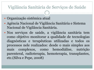 Vigilância Sanitária de Serviços de Saúde
 Organização sistêmica atual
 Agência Nacional de Vigilância Sanitária e Sistema
Nacional de Vigilância Sanitária.
 Nos serviços de saúde, a vigilância sanitária tem
como objetivo monitorar a qualidade de tecnologias
diagnósticas e terapêuticas utilizadas e todos os
processos nele realizados: desde o mais simples aos
mais complexos, como hemodiálise, nutrição
parenteral, radioterapia, hemoterapia, transplantes,
etc.(Silva e Pepe, 2008)
 