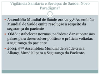 Vigilância Sanitária e Serviços de Saúde: Novo
Paradigma?
 Assembléia Mundial de Saúde 2002: 55ª Assembléia
Mundial de Saúde emite resolução a respeito da
segurança do paciente
 OMS: estabelecer normas, padrões e dar suporte aos
países para desenvolver políticas e práticas voltadas
à segurança do paciente.
 2004: 57ª Assembléia Mundial de Saúde cria a
Aliança Mundial para a Segurança do Paciente.
 