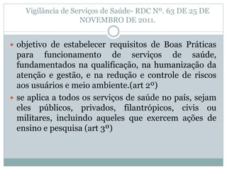 Vigilância de Serviços de Saúde- RDC Nº. 63 DE 25 DE
NOVEMBRO DE 2011.
 objetivo de estabelecer requisitos de Boas Práticas
para funcionamento de serviços de saúde,
fundamentados na qualificação, na humanização da
atenção e gestão, e na redução e controle de riscos
aos usuários e meio ambiente.(art 2º)
 se aplica a todos os serviços de saúde no país, sejam
eles públicos, privados, filantrópicos, civis ou
militares, incluindo aqueles que exercem ações de
ensino e pesquisa (art 3º)
 