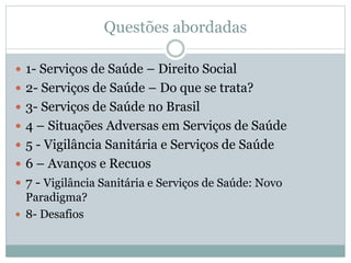 Questões abordadas
 1- Serviços de Saúde – Direito Social
 2- Serviços de Saúde – Do que se trata?
 3- Serviços de Saúde no Brasil
 4 – Situações Adversas em Serviços de Saúde
 5 - Vigilância Sanitária e Serviços de Saúde
 6 – Avanços e Recuos
 7 - Vigilância Sanitária e Serviços de Saúde: Novo
Paradigma?
 8- Desafios
 