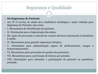 Segurança e Qualidade
 Da Segurança do Paciente
 Art. 8º O serviço de saúde deve estabelecer estratégias e ações voltadas para
Segurança do Paciente, tais como:
 I. Mecanismos de identificação do paciente;
 II. Orientações para a higienização das mãos;
 III. Ações de prevenção e controle de eventos adversos relacionada à assistência
à saúde;
 IV. Mecanismos para garantir segurança cirúrgica;
 V. Orientações para administração segura de medicamentos, sangue e
hemocomponentes;
 VI. Mecanismos para prevenção de quedas dos pacientes;
 VII. Mecanismos para a prevenção de úlceras por pressão;
 VIII. Orientações para estimular a participação do paciente na assistência
prestada.
 