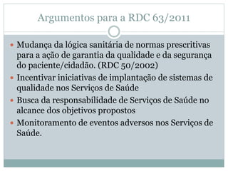 Argumentos para a RDC 63/2011
 Mudança da lógica sanitária de normas prescritivas
para a ação de garantia da qualidade e da segurança
do paciente/cidadão. (RDC 50/2002)
 Incentivar iniciativas de implantação de sistemas de
qualidade nos Serviços de Saúde
 Busca da responsabilidade de Serviços de Saúde no
alcance dos objetivos propostos
 Monitoramento de eventos adversos nos Serviços de
Saúde.
 