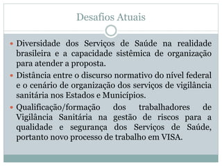 Desafios Atuais
 Diversidade dos Serviços de Saúde na realidade
brasileira e a capacidade sistêmica de organização
para atender a proposta.
 Distância entre o discurso normativo do nível federal
e o cenário de organização dos serviços de vigilância
sanitária nos Estados e Municípios.
 Qualificação/formação dos trabalhadores de
Vigilância Sanitária na gestão de riscos para a
qualidade e segurança dos Serviços de Saúde,
portanto novo processo de trabalho em VISA.
 