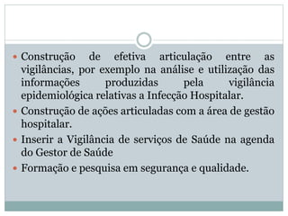  Construção de efetiva articulação entre as
vigilâncias, por exemplo na análise e utilização das
informações produzidas pela vigilância
epidemiológica relativas a Infecção Hospitalar.
 Construção de ações articuladas com a área de gestão
hospitalar.
 Inserir a Vigilância de serviços de Saúde na agenda
do Gestor de Saúde
 Formação e pesquisa em segurança e qualidade.
 