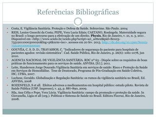Referências Bibliográficas
 Costa, E. Vigilância Sanitária. Proteção e Defesa da Saúde. Sobravime. São Paulo. 2004
 REIS, Lenice Gnocchi da Costa; PEPE, Vera Lucia Edais; CAETANO, Rosângela. Maternidade segura
no Brasil: o longo percurso para a efetivação de um direito. Physis, Rio de Janeiro, v. 21, n. 3, 2011 .
Disponível em <http://www.scielo.br/scielo.php?script=sci_arttext&pid=S0103-
73312011000300020&lng=pt&nrm=iso>. acessos em 20 fev. 2013. http://dx.doi.org/10.1590/S0103-
73312011000300020
 GOUVÊA, C. S. D. D.; TRAVASSOS, C. “Indicadores de segurança do paciente para hospitais de
pacientes agudos: revisão sistemática”. Cad. Saúde Pública, Rio de Janeiro, p. 26(6): 1061-1078, jun
2010.
 AGENCIA NACIONAL DE VIGILÂNCIA SANITÁRIA. RDC nº 63 - Dispõe sobre os requisitos de boas
práticas de funcionamento para os serviços de saúde. ANVISA. [S.l.]. 2011.
 Leite, Handerson Jorge Dourado.Vigilância Sanitária em serviços de saúde: Risco e Proteção da Saúde
em Serviços de Hemodiálise. Tese de Doutorado, Programa de Pós-Graduação em Saúde Coletiva,
ISC, UFBA, 2007.
 Luchese, Geraldo. Globalização e Regulação Sanitária: os rumos da vigilância sanitária no Brasil, Ed.
ANVISA, 2008
 ROZENFELD, S et all. Efeitos adversos a medicamentos em hospital público: estudo piloto. Revista de
Saúde Pública (USP. Impresso), v. 43, p. 887-890, 2009.
 Sila, Ana Célia e Pepe, Vera Lúcia. Vigilância Sanitária: campo da promoção e proteção da saúde. In
Giovanella, Ligia et all (org.). Políticas e Sistema de Saúde no Brasil. Editora Fiocruz, Rio de Janeiro,
2008.
 
