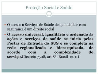 Proteção Social e Saúde
 O acesso à Serviços de Saúde de qualidade e com
segurança é um direito social
 O acesso universal, igualitário e ordenado às
ações e serviços de saúde se inicia pelas
Portas de Entrada do SUS e se completa na
rede regionalizada e hierarquizada, de
acordo com a complexidade do
serviço.(Decreto 7508, art 8º, Brasil -2011)
 