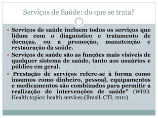 Serviços de Saúde: do que se trata?
 Serviços de saúde incluem todos os serviços que
lidam com o diagnóstico e tratamento de
doenças, ou a promoção, manutenção e
restauração da saúde.
 Serviços de saúde são as funções mais visíveis de
qualquer sistema de saúde, tanto aos usuários e
público em geral.
 Prestação de serviços refere-se à forma como
insumos como dinheiro, pessoal, equipamentos
e medicamentos são combinados para permitir a
realização de intervenções de saúde” (WHO.
Health topics: health services.(Brasil, CTI, 2011)
 