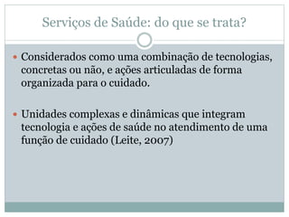 Serviços de Saúde: do que se trata?
 Considerados como uma combinação de tecnologias,
concretas ou não, e ações articuladas de forma
organizada para o cuidado.
 Unidades complexas e dinâmicas que integram
tecnologia e ações de saúde no atendimento de uma
função de cuidado (Leite, 2007)
 