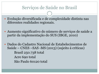 Serviços de Saúde no Brasil
 Evolução diversificada e de complexidade distinta nas
diferentes realidades regionais.
 Aumento significativo do número de serviços de saúde a
partir da implementação do SUS (IBGE, 2010)
 Dados do Cadastro Nacional de Estabelecimentos de
Saúde – CNES –SAS -MS (2013) (sujeito á críticas)
Brasil 250.738 total
Acre 690 total
São Paulo 60120 total
 