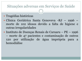Situações adversas em Serviços de Saúde
 Tragédias históricas
 Clínica Geriátrica Santa Genoveva -RJ – 1996 –
morte de 102 idosos devido a falta de higiene e
outras irregularidades
 Instituto de Doenças Renais de Caruaru – PE – 1996
– morte de 47 pacientes e contaminação de outros
120 por utilização de água imprópria para a
hemodiálise
 