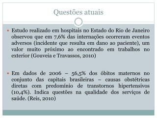Questões atuais
 Estudo realizado em hospitais no Estado do Rio de Janeiro
observou que em 7,6% das internações ocorreram eventos
adversos (incidente que resulta em dano ao paciente), um
valor muito próximo ao encontrado em trabalhos no
exterior (Gouveia e Travassos, 2010)
 Em dados de 2006 – 56,5% dos óbitos maternos no
conjunto das capitais brasileiras – causas obstétricas
diretas com predomínio de transtornos hipertensivos
(10,4%). Indica questões na qualidade dos serviços de
saúde. (Reis, 2010)
 