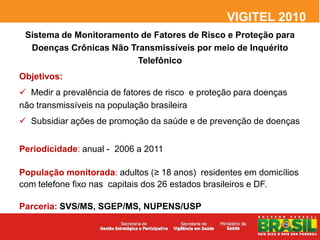 VIGITEL 2010
 Sistema de Monitoramento de Fatores de Risco e Proteção para
  Doenças Crônicas Não Transmissíveis por meio de Inquérito
                         Telefônico
Objetivos:
 Medir a prevalência de fatores de risco e proteção para doenças
não transmissíveis na população brasileira
 Subsidiar ações de promoção da saúde e de prevenção de doenças


Periodicidade: anual - 2006 a 2011

População monitorada: adultos (≥ 18 anos) residentes em domicílios
com telefone fixo nas capitais dos 26 estados brasileiros e DF.

Parceria: SVS/MS, SGEP/MS, NUPENS/USP
 