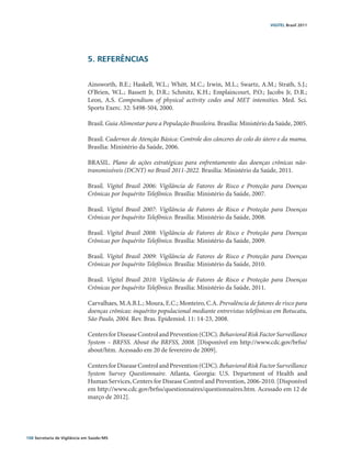 VIGITEL Brasil 2011




                               5. REFERÊNCIAS


                               Ainsworth, B.E.; Haskell, W.L.; Whitt, M.C.; Irwin, M.L.; Swartz, A.M.; Strath, S.J.;
                               O’Brien, W.L.; Bassett Jr, D.R.; Schmitz, K.H.; Emplaincourt, P.O.; Jacobs Jr, D.R.;
                               Leon, A.S. Compendium of physical activity codes and MET intensities. Med. Sci.
                               Sports Exerc. 32: S498-504, 2000.

                               Brasil. Guia Alimentar para a População Brasileira. Brasília: Ministério da Saúde, 2005.

                               Brasil. Cadernos de Atenção Básica: Controle dos cânceres do colo do útero e da mama.
                               Brasília: Ministério da Saúde, 2006.

                               BRASIL. Plano de ações estratégicas para enfrentamento das doenças crônicas não-
                               transmissíveis (DCNT) no Brasil 2011-2022. Brasília: Ministério da Saúde, 2011.

                               Brasil. Vigitel Brasil 2006: Vigilância de Fatores de Risco e Proteção para Doenças
                               Crônicas por Inquérito Telefônico. Brasília: Ministério da Saúde, 2007.

                               Brasil. Vigitel Brasil 2007: Vigilância de Fatores de Risco e Proteção para Doenças
                               Crônicas por Inquérito Telefônico. Brasília: Ministério da Saúde, 2008.

                               Brasil. Vigitel Brasil 2008: Vigilância de Fatores de Risco e Proteção para Doenças
                               Crônicas por Inquérito Telefônico. Brasília: Ministério da Saúde, 2009.

                               Brasil. Vigitel Brasil 2009: Vigilância de Fatores de Risco e Proteção para Doenças
                               Crônicas por Inquérito Telefônico. Brasília: Ministério da Saúde, 2010.

                               Brasil. Vigitel Brasil 2010: Vigilância de Fatores de Risco e Proteção para Doenças
                               Crônicas por Inquérito Telefônico. Brasília: Ministério da Saúde, 2011.

                               Carvalhaes, M.A.B.L.; Moura, E.C.; Monteiro, C.A. Prevalência de fatores de risco para
                               doenças crônicas: inquérito populacional mediante entrevistas telefônicas em Botucatu,
                               São Paulo, 2004. Rev. Bras. Epidemiol. 11: 14-23, 2008.

                               Centers for Disease Control and Prevention (CDC). Behavioral Risk Factor Surveillance
                               System – BRFSS. About the BRFSS, 2008. [Disponível em http://www.cdc.gov/brfss/
                               about/htm. Acessado em 20 de fevereiro de 2009].

                               Centers for Disease Control and Prevention (CDC). Behavioral Risk Factor Surveillance
                               System Survey Questionnaire. Atlanta, Georgia: U.S. Department of Health and
                               Human Services, Centers for Disease Control and Prevention, 2006-2010. [Disponível
                               em http://www.cdc.gov/brfss/questionnaires/questionnaires.htm. Acessado em 12 de
                               março de 2012].




108 Secretaria de Vigilância em Saúde / MS
 