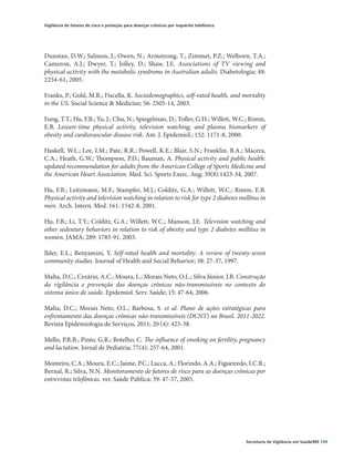 Vigilância de fatores de risco e proteção para doenças crônicas por inquérito telefônico




Dunstan, D.W.; Salmon, J.; Owen, N.; Armstrong, T.; Zimmet, P.Z.; Welborn, T.A.;
Cameron, A.J.; Dwyer, T.; Jolley, D.; Shaw, J.E. Associations of TV viewing and
physical activity with the metabolic syndrome in Australian adults. Diabetologia; 48:
2254-61, 2005.

Franks, P.; Gold, M.R.; Fiscella, K. Sociodemographics, self-rated health, and mortality
in the US. Social Science & Medicine; 56: 2505-14, 2003.

Fung, T.T.; Hu, F.B.; Yu, J.; Chu, N.; Spiegelman, D.; Tofler, G.H.; Willett, W.C.; Rimm,
E.B. Leisure-time physical activity, television watching, and plasma biomarkers of
obesity and cardiovascular disease risk. Am. J. Epidemiol.; 152: 1171-8, 2000.

Haskell, W.L.; Lee, I.M.; Pate, R.R.; Powell, K.E.; Blair, S.N.; Franklin, B.A.; Macera,
C.A.; Heath, G.W.; Thompson, P.D.; Bauman, A. Physical activity and public health:
updated recommendation for adults from the American College of Sports Medicine and
the American Heart Association. Med. Sci. Sports Exerc. Aug; 39(8):1423-34, 2007.

Hu, F.B.; Leitzmann, M.F.; Stampfer, M.J.; Colditz, G.A.; Willett, W.C.; Rimm, E.B.
Physical activity and television watching in relation to risk for type 2 diabetes mellitus in
men. Arch. Intern. Med. 161: 1542-8, 2001.

Hu, F.B.; Li, T.Y.; Colditz, G.A.; Willett, W.C.; Manson, J.E. Television watching and
other sedentary behaviors in relation to risk of obesity and type 2 diabetes mellitus in
women. JAMA; 289: 1785-91, 2003.

Ilder, E.L.; Benyamini, Y. Self-rated health and mortality: A review of twenty-seven
community studies. Journal of Health and Social Behavior; 38: 27-37, 1997.

Malta, D.C.; Cezário, A.C.; Moura, L.; Morais Neto, O.L.; Silva Júnior, J.B. Construção
da vigilância e prevenção das doenças crônicas não-transmissíveis no contexto do
sistema único de saúde. Epidemiol. Serv. Saúde; 15: 47-64, 2006.

Malta, D.C.; Morais Neto, O.L.; Barbosa, S. et al. Plano de ações estratégicas para
enfrentamento das doenças crônicas não-transmissíveis (DCNT) no Brasil. 2011-2022.
Revista Epidemiologia de Serviços, 2011; 20 (4): 425-38.

Mello, P.R.B.; Pinto, G.R.; Botelho, C. The influence of smoking on fertility, pregnancy
and lactation. Jornal de Pediatria; 77(4): 257-64, 2001.

Monteiro, C.A.; Moura, E.C.; Jaime, P.C.; Lucca, A.; Florindo, A.A.; Figueiredo, I.C.R.;
Bernal, R.; Silva, N.N. Monitoramento de fatores de risco para as doenças crônicas por
entrevistas telefônicas. ver. Saúde Pública; 39: 47-57, 2005.




                                                                                           Secretaria de Vigilância em Saúde/MS 109
 