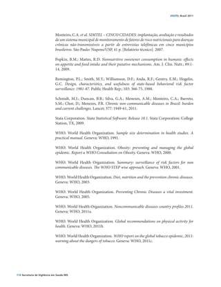 VIGITEL Brasil 2011




                               Monteiro, C.A. et al. SIMTEL – CINCO CIDADES: implantação, avaliação e resultados
                               de um sistema municipal de monitoramento de fatores de risco nutricionais para doenças
                               crônicas não-transmissíveis a partir de entrevistas telefônicas em cinco municípios
                               brasileiros. São Paulo: Nupens/USP, 41 p. [Relatório técnico]. 2007.

                               Popkin, B.M.; Mattes, R.D. Nonnutritive sweetener consumption in humans: effects
                               on appetite and food intake and their putative mechanisms. Am. J. Clin. Nutr.; 89:1-
                               14, 2009.

                               Remington, P.L.; Smith, M.Y.; Williamson, D.F.; Anda, R.F.; Gentry, E.M.; Hogelin,
                               G.C. Design, characteristics, and usefulness of state-based behavioral risk factor
                               surveillance: 1981-87. Public Health Rep.; 103: 366-75, 1988.

                               Schmidt, M.I.; Duncan, B.B.; Silva, G.A.; Menezes, A.M.; Monteiro, C.A.; Barreto,
                               S.M.; Chor, D.; Menezes, P.R. Chronic non-communicable diseases in Brazil: burden
                               and current challenges. Lancet; 377: 1949-61, 2011.

                               Stata Corporation. Stata Statistical Software: Release 10.1. Stata Corporation: College
                               Station, TX, 2009.

                               WHO. World Health Organization. Sample size determination in health studies. A
                               practical manual. Geneva: WHO, 1991.

                               WHO. World Health Organization. Obesity: preventing and managing the global
                               epidemic. Report a WHO Consultation on Obesity. Geneva: WHO, 2000.

                               WHO. World Health Organization. Summary: surveillance of risk factors for non
                               communicable diseases. The WHO STEP wise approach. Geneva: WHO, 2001.

                               WHO. World Health Organization. Diet, nutrition and the prevention chronic diseases.
                               Geneva: WHO, 2003.

                               WHO. World Health Organization. Preventing Chronic Diseases a vital investment.
                               Geneva: WHO, 2005.

                               WHO. World Health Organization. Noncommunicable diseases country proﬁles 2011.
                               Geneva: WHO, 2011a.

                               WHO. World Health Organization. Global recommendations on physical activity for
                               health. Geneva: WHO, 2011b.

                               WHO. World Health Organization. WHO report on the global tobacco epidemic, 2011:
                               warning about the dangers of tobacco. Geneva: WHO, 2011c.




110 Secretaria de Vigilância em Saúde / MS
 