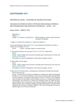 Vigilância de fatores de risco e proteção para doenças crônicas por inquérito telefônico




QUESTIONÁRIO 2011


MINISTÉRIO DA SAÚDE – SECRETARIA DE VIGILÂNCIA EM SAÚDE

VIGILÂNCIA DE FATORES DE RISCO E PROTEÇÃO PARA DOENÇAS CRÔNICAS
NÃO-TRANSMISSÍVEIS POR ENTREVISTAS TELEFÔNICAS – VIGITEL – 2011

Disque-Saúde = 0800-61-1997

     Operador: XX
     Réplica: XX
     Cidade: XX, confirma a cidade:	o sim	 onão (agradeça e encerre; excluir do banco
     					                                 amostral e do agenda)

1. Réplica XX número de moradores XX número de adultos XX

2. Bom dia/tarde/noite. Meu nome é XXXX. Estou falando do Ministério da Saúde, o
número do seu telefone é XXXX?
    o sim	       o não – Desculpe, liguei no número errado.

3. Sr(a) gostaria de falar com o(a) sr(a) NOME DO SORTEADO. Ele(a) está?
     o sim	
     o não – Qual o melhor dia da semana e período para conversarmos com o(a) sr(a)
     NOME DO SORTEADO?
     o residência a retornar. Obrigado(a), retornaremos a ligação. Encerre.

3.a Posso falar com ele agora?		
    o sim	
    o não – Qual o melhor dia da semana e período para conversarmos com o(a) sr(a)
    NOME DO SORTEADO?
    o residência a retornar. Obrigado(a), retornaremos a ligação. Encerre.

4. O(a) sr(a) foi informado sobre a avaliação que o Ministério da Saúde está fazendo?
    o sim (pule para q5)
    o não – O Ministério da Saúde está avaliando as condições de saúde da população
    brasileira e o seu número de telefone e o(a) sr(a) foram selecionados para participar
    de uma entrevista. A entrevista deverá durar cerca de 7 minutos. Suas respostas
    serão mantidas em total sigilo e serão utilizadas, junto com as respostas dos demais
    entrevistados, para fornecer um retrato das condições atuais de saúde da popu-
    lação brasileira. Para sua segurança, esta entrevista poderá ser gravada. Caso tenha
    alguma dúvida sobre a pesquisa, poderá esclarecê-la diretamente no Disque-Saúde
    do Ministério da Saúde, no telefone: 0800-61-1997. O(a) sr(a) gostaria de anotar o
    telefone agora ou no final da entrevista?




                                                                                           Secretaria de Vigilância em Saúde/MS 115
 