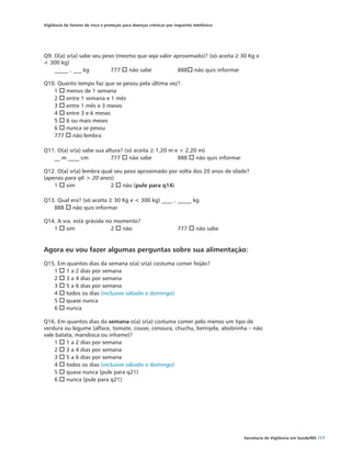 Vigilância de fatores de risco e proteção para doenças crônicas por inquérito telefônico




Q9. O(a) sr(a) sabe seu peso (mesmo que seja valor aproximado)? (só aceita ≥ 30 Kg e
< 300 kg)
    _____ , ___ kg	        777 o não sabe 		        888o não quis informar

Q10. Quanto tempo faz que se pesou pela última vez?
   1 o menos de 1 semana
   2 o entre 1 semana e 1 mês
   3 o entre 1 mês e 3 meses
   4 o entre 3 e 6 meses
   5 o 6 ou mais meses
   6 o nunca se pesou
   777 o não lembra

Q11. O(a) sr(a) sabe sua altura? (só aceita ≥ 1,20 m e < 2,20 m)
   __ m ____ cm		          777 o não sabe 		          888 o não quis informar

Q12. O(a) sr(a) lembra qual seu peso aproximado por volta dos 20 anos de idade?
(apenas para q6 > 20 anos)
    1 o sim		             2 o não (pule para q14)

Q13. Qual era? (só aceita ≥ 30 Kg e < 300 kg) ____ , _____ kg
   888 o não quis informar

Q14. A sra. está grávida no momento?
   1 o sim		               2 o não			                                777 o não sabe


Agora eu vou fazer algumas perguntas sobre sua alimentação:
Q15. Em quantos dias da semana o(a) sr(a) costuma comer feijão?
   1 o 1 a 2 dias por semana
   2 o 3 a 4 dias por semana
   3 o 5 a 6 dias por semana
   4 o todos os dias (inclusive sábado e domingo)
   5 o quase nunca
   6 o nunca

Q16. Em quantos dias da semana o(a) sr(a) costuma comer pelo menos um tipo de
verdura ou legume (alface, tomate, couve, cenoura, chuchu, berinjela, abobrinha – não
vale batata, mandioca ou inhame)?
    1 o 1 a 2 dias por semana
    2 o 3 a 4 dias por semana
    3 o 5 a 6 dias por semana
    4 o todos os dias (inclusive sábado e domingo)
    5 o quase nunca (pule para q21)
    6 o nunca (pule para q21)




                                                                                           Secretaria de Vigilância em Saúde/MS 117
 